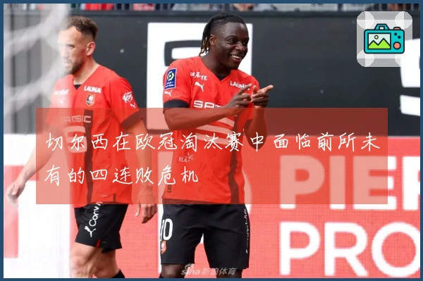 切尔西在欧冠淘汰赛中面临前所未有的四连败危机