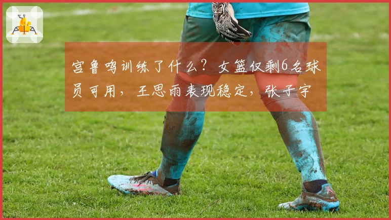 宫鲁鸣训练了什么？女篮仅剩6名球员可用，王思雨表现稳定，张子宇带来惊喜，3位球员状态回升