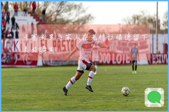 卡塞米罗与家人在老特拉福德留下美好瞬间