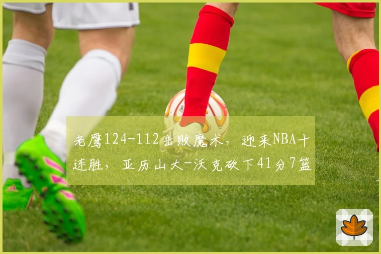 老鹰124-112击败魔术，迎来NBA十连胜，亚历山大-沃克砍下41分7篮板5助攻