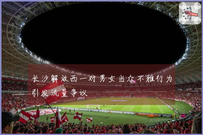 长沙解放西一对男女当众不雅行为引发流量争议