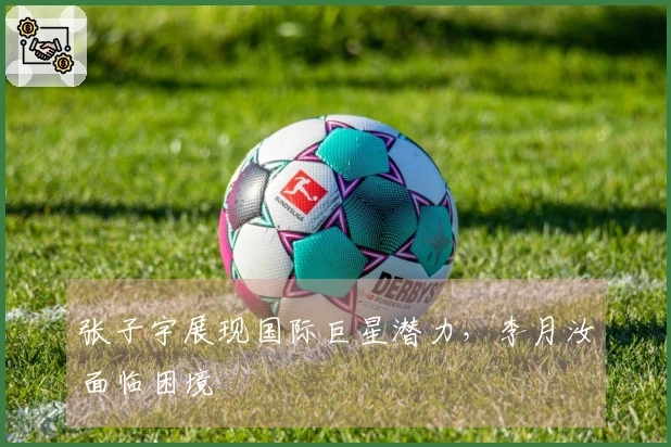 张子宇展现国际巨星潜力，李月汝面临困境