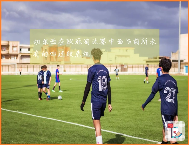 切尔西在欧冠淘汰赛中面临前所未有的四连败危机