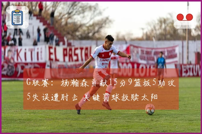 G联赛：杨瀚森贡献15分9篮板5助攻5失误遭肘击 关键罚球救赎太阳