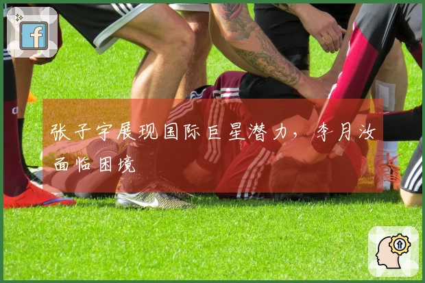 张子宇展现国际巨星潜力，李月汝面临困境