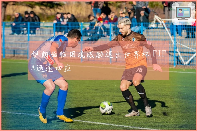 伊朗面临困境威胁退出世界杯 FIFA迅速回应