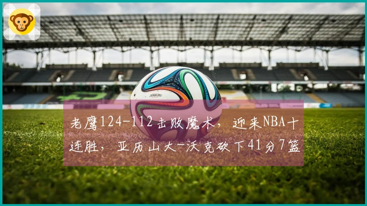 老鹰124-112击败魔术，迎来NBA十连胜，亚历山大-沃克砍下41分7篮板5助攻