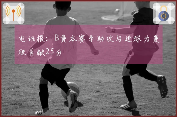 电讯报：B费本赛季助攻与进球为曼联贡献25分