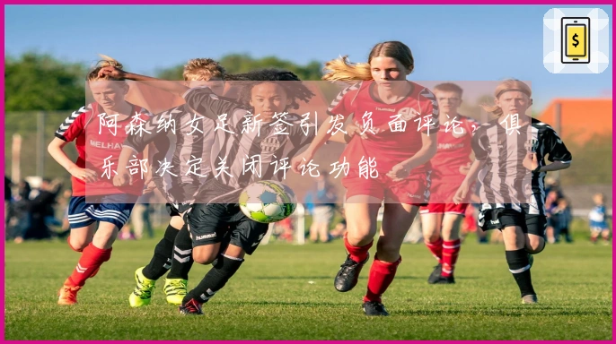 阿森纳女足新签引发负面评论，俱乐部决定关闭评论功能