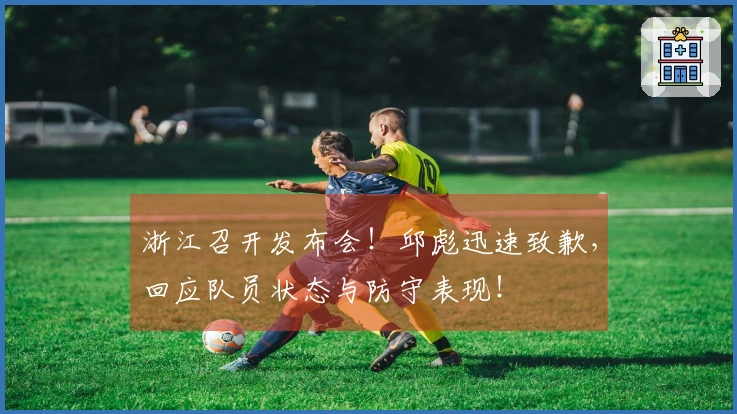 浙江召开发布会！邱彪迅速致歉，回应队员状态与防守表现！